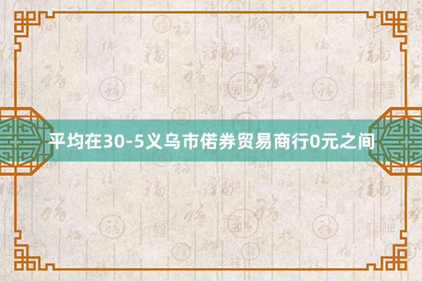 平均在30-5义乌市偌券贸易商行0元之间